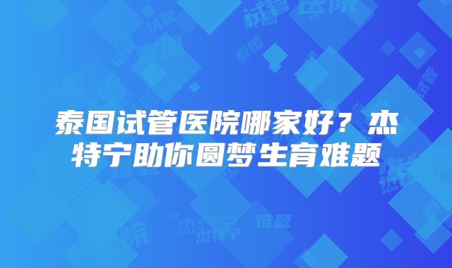 泰国试管医院哪家好？杰特宁助你圆梦生育难题