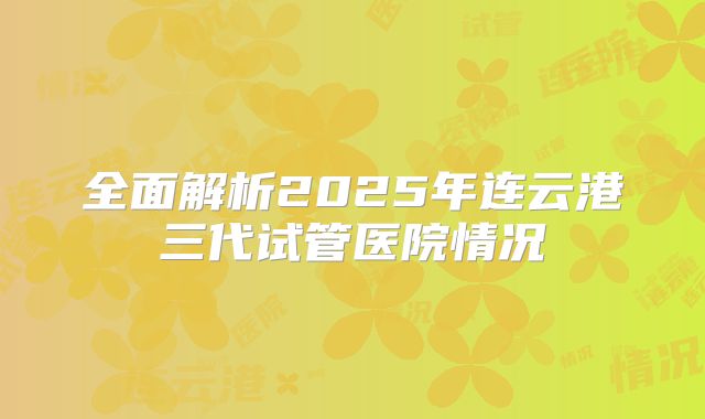 全面解析2025年连云港三代试管医院情况