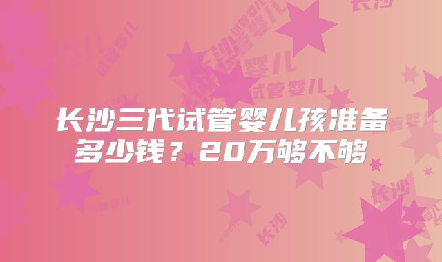 长沙三代试管婴儿孩准备多少钱?20万够不够