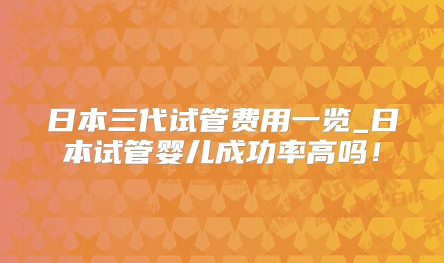 日本三代试管费用一览_日本试管婴儿成功率高吗!