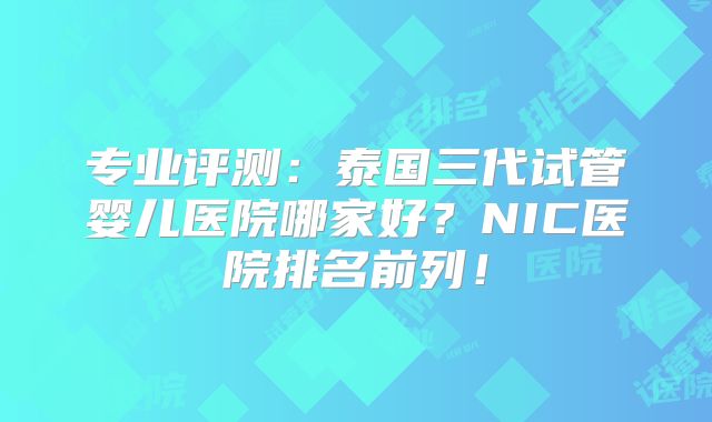 专业评测：泰国三代试管婴儿医院哪家好？NIC医院排名前列！
