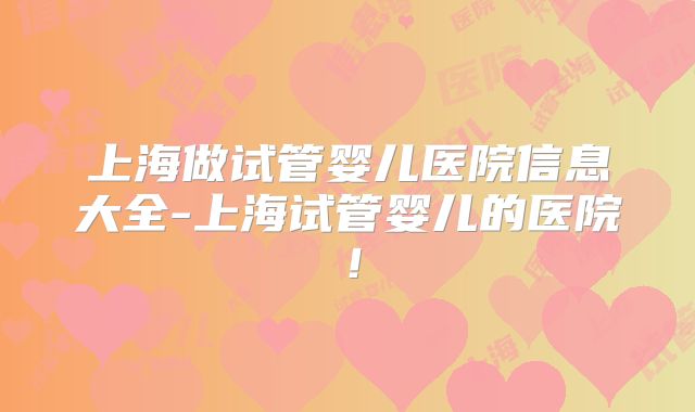 上海做试管婴儿医院信息大全-上海试管婴儿的医院！