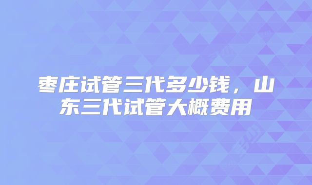 枣庄试管三代多少钱，山东三代试管大概费用