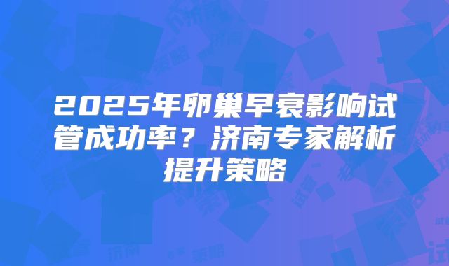 2025年卵巢早衰影响试管成功率？济南专家解析提升策略