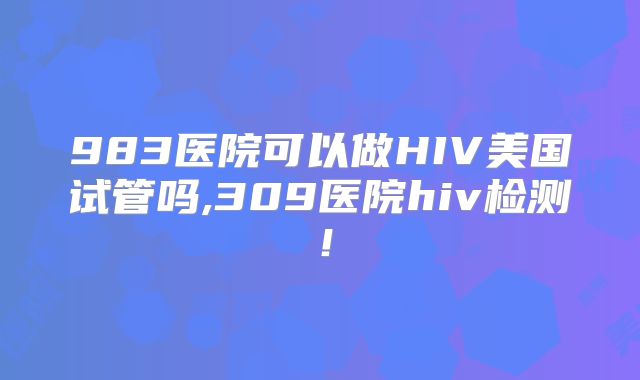 983医院可以做HIV美国试管吗,309医院hiv检测!