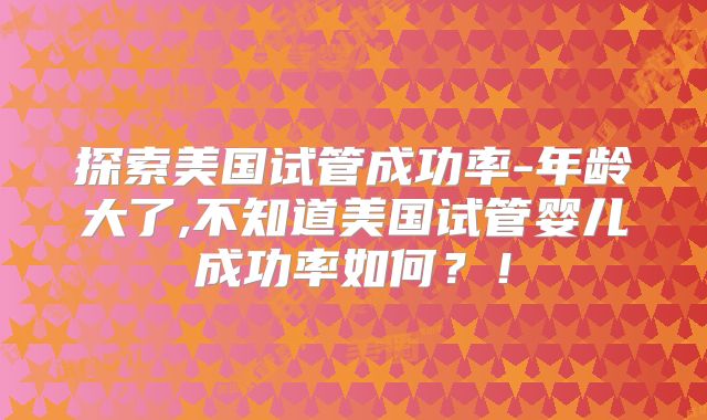 探索美国试管成功率-年龄大了,不知道美国试管婴儿成功率如何？！