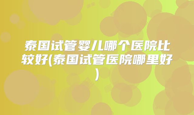 泰国试管婴儿哪个医院比较好(泰国试管医院哪里好)