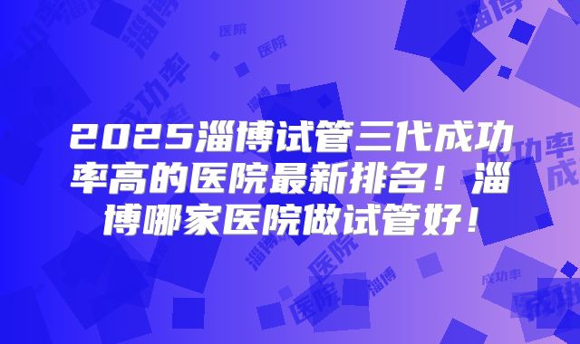 2025淄博试管三代成功率高的医院最新排名！淄博哪家医院做试管好！