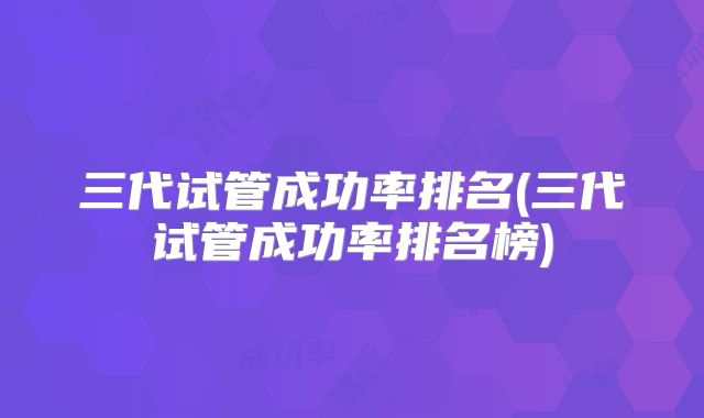 三代试管成功率排名(三代试管成功率排名榜)