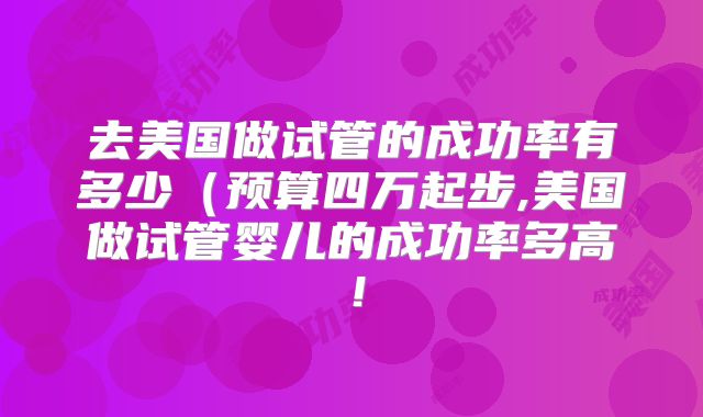 去美国做试管的成功率有多少（预算四万起步,美国做试管婴儿的成功率多高！
