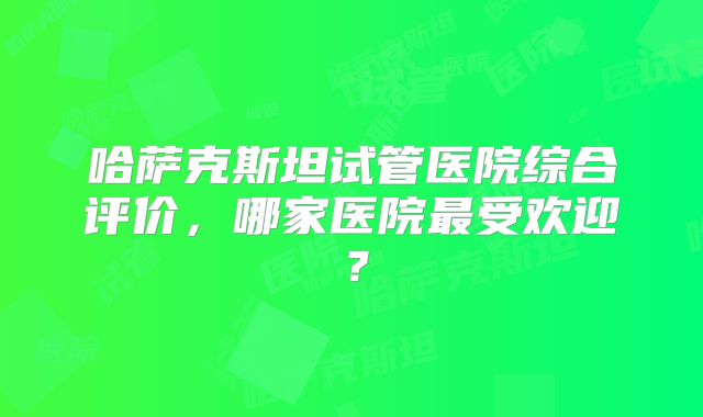 哈萨克斯坦试管医院综合评价，哪家医院最受欢迎？