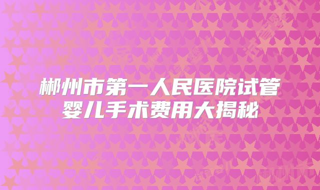 郴州市第一人民医院试管婴儿手术费用大揭秘