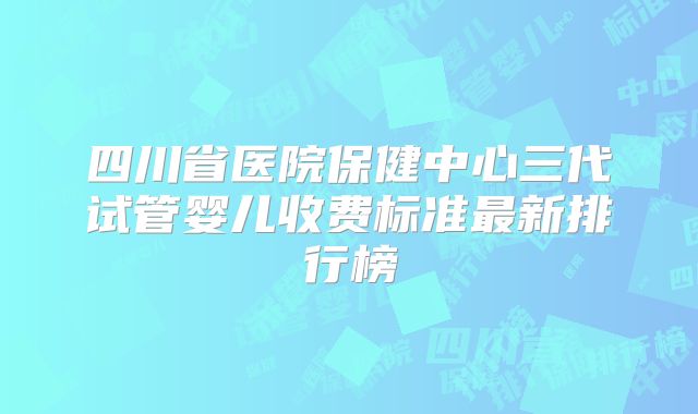 四川省医院保健中心三代试管婴儿收费标准最新排行榜