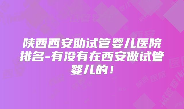 陕西西安助试管婴儿医院排名-有没有在西安做试管婴儿的!