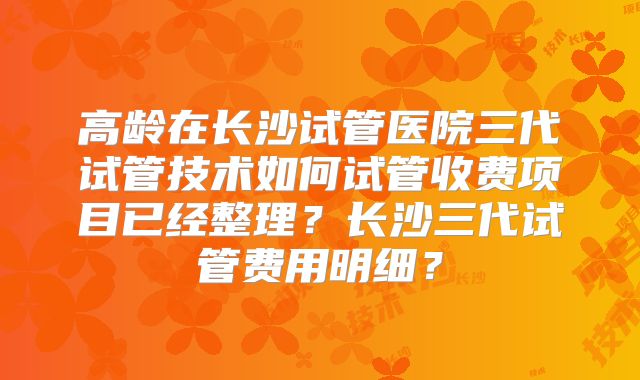 高龄在长沙试管医院三代试管技术如何试管收费项目已经整理?长沙三代试管费用明细?