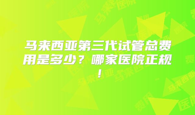 马来西亚第三代试管总费用是多少？哪家医院正规！