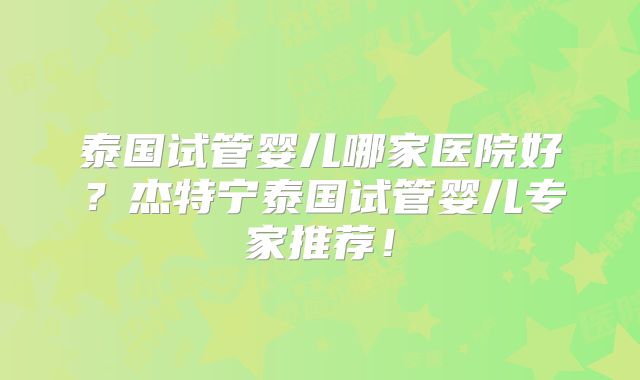 泰国试管婴儿哪家医院好？杰特宁泰国试管婴儿专家推荐！