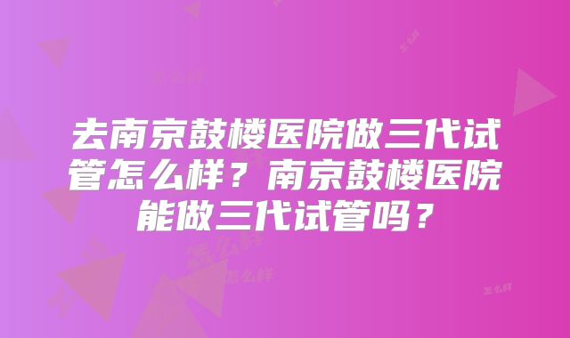 去南京鼓楼医院做三代试管怎么样？南京鼓楼医院能做三代试管吗？