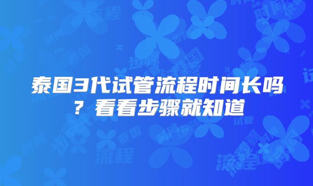 泰国3代试管流程时间长吗？看看步骤就知道