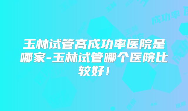 玉林试管高成功率医院是哪家-玉林试管哪个医院比较好!