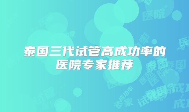 泰国三代试管高成功率的医院专家推荐