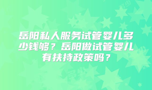 岳阳私人服务试管婴儿多少钱够？岳阳做试管婴儿有扶持政策吗？