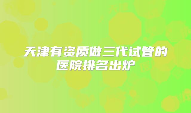 天津有资质做三代试管的医院排名出炉