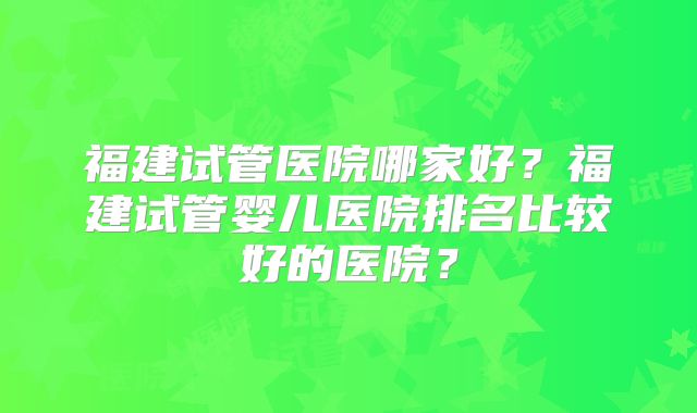 福建试管医院哪家好?福建试管婴儿医院排名比较好的医院?