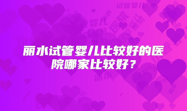 丽水试管婴儿比较好的医院哪家比较好?