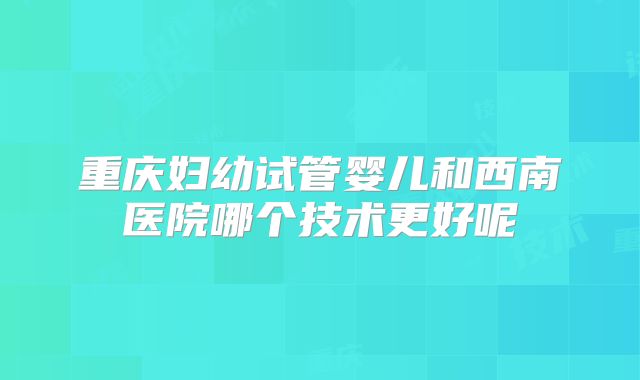 重庆妇幼试管婴儿和西南医院哪个技术更好呢