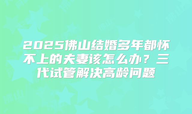 2025佛山结婚多年都怀不上的夫妻该怎么办？三代试管解决高龄问题