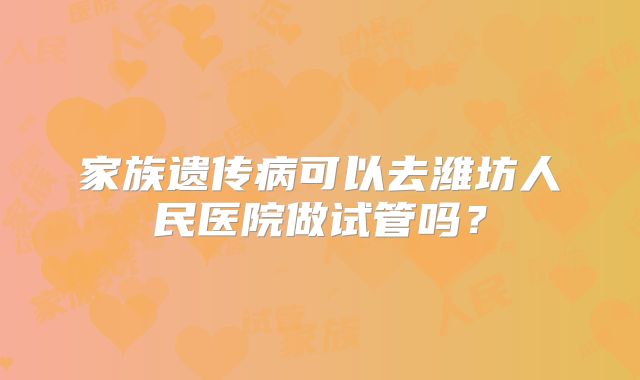 家族遗传病可以去潍坊人民医院做试管吗?