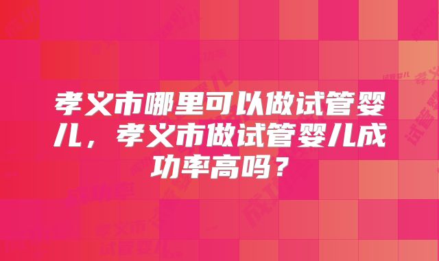 孝义市哪里可以做试管婴儿,孝义市做试管婴儿成功率高吗?