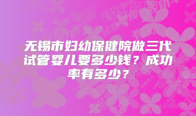 无锡市妇幼保健院做三代试管婴儿要多少钱？成功率有多少？