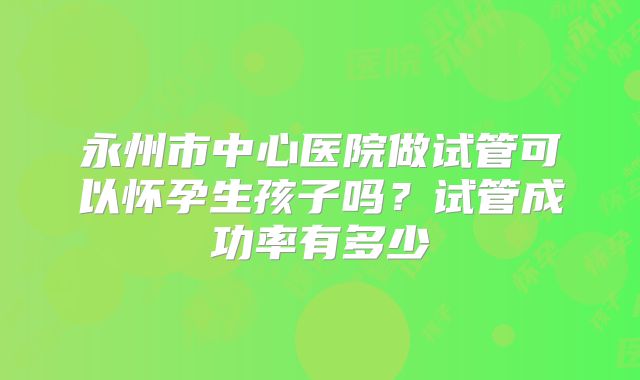 永州市中心医院做试管可以怀孕生孩子吗？试管成功率有多少
