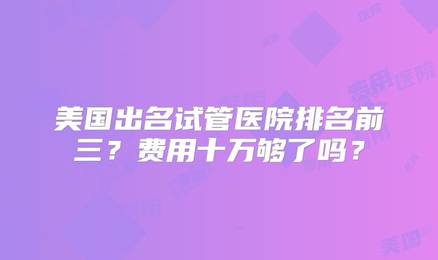 美国出名试管医院排名前三？费用十万够了吗？
