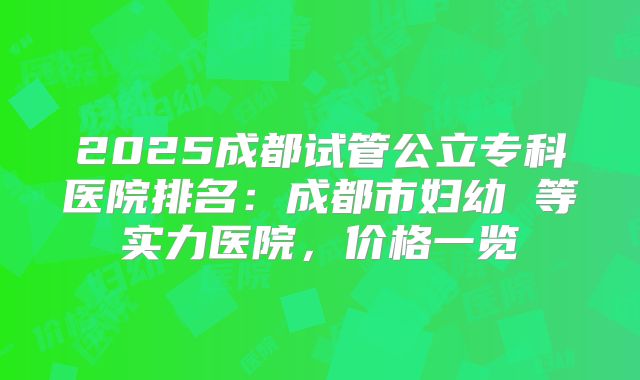 2025成都试管公立专科医院排名:成都市妇幼 等实力医院,价格一览