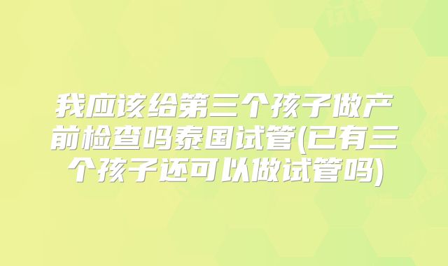 我应该给第三个孩子做产前检查吗泰国试管(已有三个孩子还可以做试管吗)