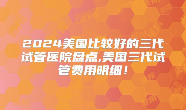 2024美国比较好的三代试管医院盘点,美国三代试管费用明细！