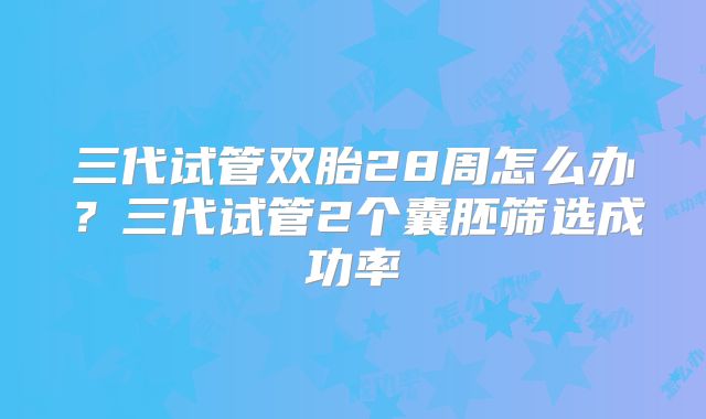 三代试管双胎28周怎么办?三代试管2个囊胚筛选成功率