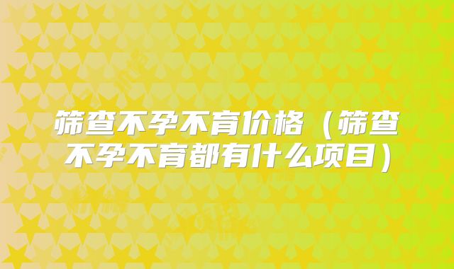 筛查不孕不育价格(筛查不孕不育都有什么项目)