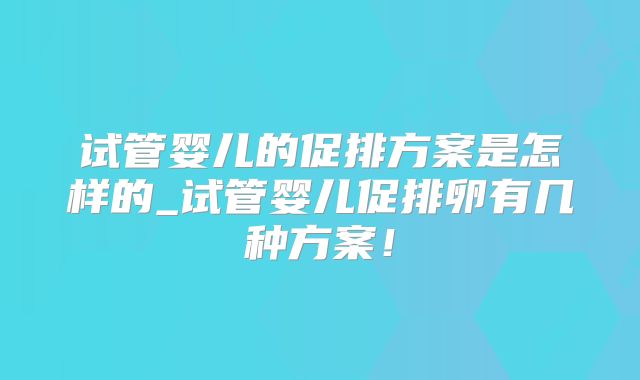 试管婴儿的促排方案是怎样的_试管婴儿促排卵有几种方案！