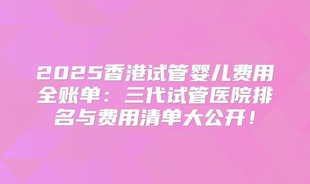 2025香港试管婴儿费用全账单:三代试管医院排名与费用清单大公开!