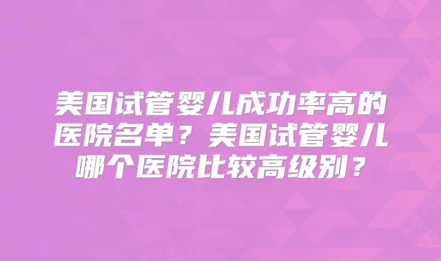 美国试管婴儿成功率高的医院名单？美国试管婴儿哪个医院比较高级别？