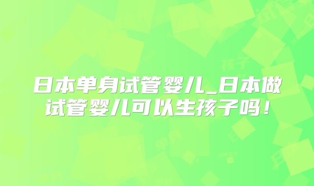 日本单身试管婴儿_日本做试管婴儿可以生孩子吗!