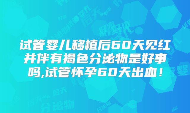 试管婴儿移植后60天见红并伴有褐色分泌物是好事吗,试管怀孕60天出血！