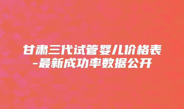 甘肃三代试管婴儿价格表-最新成功率数据公开