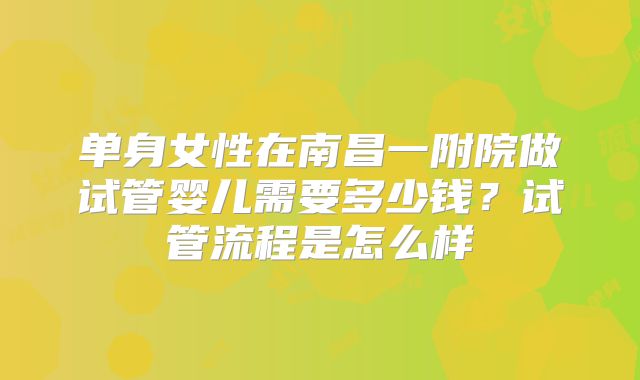 单身女性在南昌一附院做试管婴儿需要多少钱?试管流程是怎么样