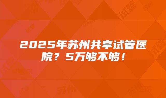 2025年苏州共享试管医院？5万够不够！