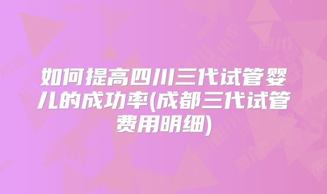 如何提高四川三代试管婴儿的成功率(成都三代试管费用明细)